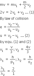 mv space equals space mv subscript 1 space plus straight m over 2 straight v subscript 2
2 straight v space equals space 2 straight v subscript 1 space plus straight v subscript 2 space... space left parenthesis 1 right parenthesis
By space law space of space collision
straight e space equals fraction numerator straight v subscript 2 minus straight v subscript 1 over denominator straight u subscript 1 minus straight u subscript 2 end fraction
straight u space equals space straight v subscript 2 minus straight v subscript 1 space space... space left parenthesis 2 right parenthesis
by space equ. space left parenthesis 1 right parenthesis space and space left parenthesis 2 right parenthesis
straight v subscript 1 space equals space straight v over 3 semicolon space straight v subscript 2 space equals space fraction numerator 4 straight v over denominator 3 end fraction
straight lambda subscript 1 space equals space straight h over straight p subscript 1 semicolon space straight lambda subscript 2 space equals space straight h over straight o subscript 2
straight lambda subscript 1 over straight lambda subscript 2 space equals space 2 over 1