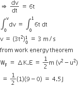 rightwards double arrow space dv over dt space equals space 6 straight t
integral subscript 0 superscript straight v dv space equals space integral subscript 0 superscript 1 6 straight t space dt
straight v space equals space left parenthesis 3 straight t squared right parenthesis subscript 0 superscript 1 space equals space 3 space straight m divided by straight s
from space work space energy space theorem
straight W subscript straight F space equals space increment straight K. straight E space equals space 1 half straight m space left parenthesis straight v squared minus straight u squared right parenthesis
space equals space 1 half left parenthesis 1 right parenthesis left parenthesis 9 minus 0 right parenthesis space equals space 4.5 straight J