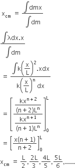 space straight x subscript cm space equals space fraction numerator integral dmx over denominator integral dm end fraction
fraction numerator integral begin display style λdx end style begin display style. end style begin display style straight x end style over denominator integral begin display style dm end style end fraction
space equals space fraction numerator integral begin display style straight k end style begin display style begin display style open parentheses straight x over straight L close parentheses end style squared end style begin display style. end style begin display style xdx end style over denominator straight k open parentheses begin display style straight x over straight L end style close parentheses to the power of straight n space dx end fraction
space equals space open square brackets fraction numerator begin display style fraction numerator kx to the power of straight n plus 2 end exponent over denominator left parenthesis straight n plus 2 right parenthesis straight L to the power of straight n end fraction end style over denominator begin display style fraction numerator kx to the power of straight n plus 1 end exponent over denominator left parenthesis straight n plus 1 right parenthesis straight L to the power of straight n end fraction end style end fraction close square brackets subscript 0 superscript straight L
space equals space open square brackets fraction numerator straight x left parenthesis straight n plus 1 right parenthesis over denominator straight n plus 2 end fraction close square brackets subscript 0 superscript straight L
straight x subscript cm space equals space straight L over 2 comma fraction numerator 2 straight L over denominator 3 end fraction comma fraction numerator 4 straight L over denominator 5 end fraction comma fraction numerator 5 straight L over denominator 6 end fraction comma.....