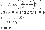 straight y space equals space straight A space cos space open square brackets open parentheses straight x over straight lambda minus straight t over straight T close parentheses 2 straight pi close square brackets
2 straight pi divided by straight lambda space equals space straight alpha space and space 2 straight pi divided by straight T space equals space straight beta
straight alpha space equals space 2 straight pi divided by 0.08
space equals space 25.00 space straight pi
straight beta space equals space straight pi