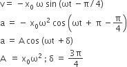 straight v equals space minus straight x subscript 0 space straight omega space sin space left parenthesis ωt space minus straight pi divided by 4 right parenthesis
straight a space equals space minus space straight x subscript 0 straight omega squared space cos space open parentheses ωt space plus space straight pi space minus straight pi over 4 close parentheses
straight a space equals space straight A space cos space left parenthesis ωt space plus straight delta right parenthesis
straight A space space equals space straight x subscript 0 straight omega squared space semicolon space straight delta space equals space fraction numerator 3 straight pi over denominator 4 end fraction