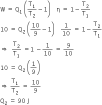 straight W space equals space straight Q subscript 1 space open parentheses straight T subscript 1 over straight T subscript 2 minus 1 close parentheses space space space space straight eta space equals space 1 minus straight T subscript 2 over straight T subscript 1
10 space equals space straight Q subscript 2 space open parentheses 10 over 9 minus 1 close parentheses space space space space 1 over 10 space equals space 1 minus straight T subscript 2 over straight T subscript 1
rightwards double arrow space space straight T subscript 2 over straight T subscript 1 space equals 1 space minus 1 over 10 space equals space 9 over 10
10 space equals space straight Q subscript 2 space open parentheses 1 over 9 close parentheses
rightwards double arrow space straight T subscript 1 over straight T subscript 2 space equals space 10 over 9
straight Q subscript 2 space equals space 90 space straight J