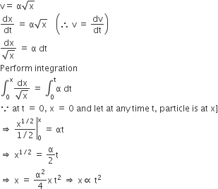 straight v equals space straight alpha square root of straight x
dx over dt space equals space straight alpha square root of straight x space space space space open parentheses therefore space straight v space equals space dv over dt close parentheses
fraction numerator dx over denominator square root of straight x end fraction space equals space straight alpha space dt
Perform space integration
integral subscript 0 superscript straight x fraction numerator dx over denominator square root of straight x end fraction space equals space integral subscript 0 superscript straight t straight alpha space dt
because space at space straight t space equals space 0 comma space straight x space equals space 0 space and space let space at space any space time space straight t comma space particle space is space at space straight x right square bracket
rightwards double arrow right enclose space fraction numerator straight x to the power of 1 divided by 2 end exponent over denominator 1 divided by 2 end fraction end enclose subscript 0 superscript straight x space equals space αt
rightwards double arrow space straight x to the power of 1 divided by 2 end exponent space equals space straight alpha over 2 straight t
rightwards double arrow space straight x space equals space straight alpha squared over 4 straight x space straight t squared space rightwards double arrow space straight x proportional to space straight t squared