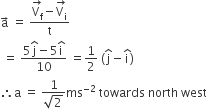 straight a with rightwards arrow on top space equals space fraction numerator stack straight V subscript straight f with rightwards arrow on top minus stack straight V subscript straight i with rightwards arrow on top over denominator straight t end fraction space
space equals space fraction numerator 5 straight j with hat on top minus 5 straight i with hat on top over denominator 10 end fraction space equals 1 half space left parenthesis straight j with hat on top minus straight i with hat on top right parenthesis
therefore straight a space equals space fraction numerator 1 over denominator square root of 2 end fraction ms to the power of negative 2 end exponent space towards space north space west