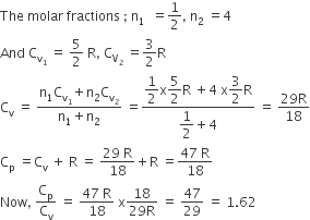 The space molar space fractions space semicolon space straight n subscript 1 space space equals 1 half comma space straight n subscript 2 space equals 4
And space straight C subscript straight v subscript 1 end subscript space equals space 5 over 2 space straight R comma space straight C subscript straight V subscript 2 end subscript space equals 3 over 2 straight R
straight C subscript straight v space equals space fraction numerator straight n subscript 1 straight C subscript straight v subscript 1 end subscript plus straight n subscript 2 straight C subscript straight v subscript 2 end subscript over denominator straight n subscript 1 plus straight n subscript 2 end fraction space equals fraction numerator begin display style 1 half end style straight x begin display style 5 over 2 end style straight R space plus 4 space straight x begin display style 3 over 2 end style straight R over denominator begin display style 1 half end style plus 4 end fraction space equals space fraction numerator 29 straight R over denominator 18 end fraction
straight C subscript straight p space equals straight C subscript straight v space plus space straight R space equals space fraction numerator 29 space straight R over denominator 18 end fraction plus straight R space equals fraction numerator 47 space straight R over denominator 18 end fraction
Now comma space straight C subscript straight p over straight C subscript straight v space equals space fraction numerator 47 space straight R over denominator 18 end fraction space straight x fraction numerator 18 over denominator 29 straight R end fraction space equals space 47 over 29 space equals space 1.62