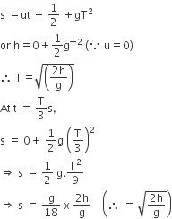 straight s space equals ut space plus space 1 half space plus gT squared
or space straight h equals 0 plus 1 half gT squared space left parenthesis because space straight u equals 0 right parenthesis
therefore space straight T equals square root of open parentheses fraction numerator 2 straight h over denominator straight g end fraction close parentheses end root
At space straight t space equals space straight T over 3 straight s comma
straight s space equals space 0 plus space 1 half straight g space open parentheses straight T over 3 close parentheses squared
rightwards double arrow space straight s space equals space 1 half space straight g. straight T squared over 9
rightwards double arrow space straight s space equals space straight g over 18 space straight x space fraction numerator 2 straight h over denominator straight g end fraction space space space space open parentheses therefore space equals space square root of fraction numerator 2 straight h over denominator straight g end fraction end root close parentheses