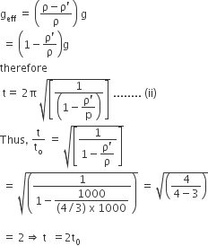 straight g subscript eff space equals space open parentheses fraction numerator straight rho minus straight rho apostrophe over denominator straight rho end fraction close parentheses space straight g
space equals space open parentheses 1 minus fraction numerator straight rho apostrophe over denominator straight rho end fraction close parentheses straight g
therefore space
space straight t equals space 2 straight pi space square root of open square brackets fraction numerator 1 over denominator open parentheses 1 minus begin display style fraction numerator straight rho apostrophe over denominator straight p end fraction end style close parentheses end fraction close square brackets end root space........ space left parenthesis ii right parenthesis
Thus comma space straight t over straight t subscript straight o space equals space square root of open square brackets fraction numerator 1 over denominator 1 minus begin display style fraction numerator straight rho apostrophe over denominator straight rho end fraction end style end fraction close square brackets end root
space equals space square root of open parentheses fraction numerator 1 over denominator 1 minus begin display style fraction numerator 1000 over denominator left parenthesis 4 divided by 3 right parenthesis space straight x space 1000 end fraction end style end fraction close parentheses end root space equals space square root of open parentheses fraction numerator 4 over denominator 4 minus 3 end fraction close parentheses end root

space equals space 2 rightwards double arrow space straight t space space equals 2 straight t subscript 0