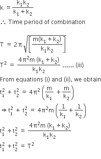 straight k space equals fraction numerator straight k subscript 1 straight k subscript 2 over denominator straight k subscript 1 plus straight k subscript 2 end fraction
therefore space Time space period space of space combination

straight T space equals space 2 straight pi space square root of open square brackets fraction numerator straight m left parenthesis straight k subscript 1 plus straight k subscript 2 right parenthesis over denominator straight k subscript 1 straight k subscript 2 end fraction close square brackets end root
straight T squared space equals space fraction numerator 4 straight pi squared straight m space left parenthesis straight k subscript 1 plus straight k subscript 2 right parenthesis over denominator straight k subscript 1 straight k subscript 2 end fraction space...... space left parenthesis iii right parenthesis
From space equations space left parenthesis straight i right parenthesis space and space left parenthesis ii right parenthesis comma space we space obtain
straight t subscript 1 superscript 2 space plus space straight t subscript 2 superscript 2 space equals space 4 straight pi squared space open parentheses straight m over straight k subscript 1 space plus straight m over straight k subscript 2 close parentheses
rightwards double arrow straight t subscript 1 superscript 2 space plus space straight t subscript 2 superscript 2 space equals space 4 straight pi squared straight m space open parentheses 1 over straight k subscript 1 plus 1 over straight k subscript 2 close parentheses
straight t subscript 1 superscript 2 space plus straight t subscript 2 superscript 2 space equals space fraction numerator 4 straight pi squared straight m space left parenthesis straight k subscript 1 plus straight k subscript 2 right parenthesis over denominator straight k subscript 1 straight k subscript 2 end fraction
straight t subscript 1 superscript 2 space plus straight t subscript 2 superscript 2 space equals space straight T squared
