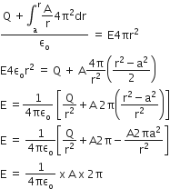 fraction numerator straight Q space plus integral subscript straight a superscript straight r begin display style straight A over straight r end style 4 straight pi squared dr over denominator straight epsilon subscript straight o end fraction space equals space straight E 4 πr squared
straight E 4 straight epsilon subscript straight o straight r squared space equals space straight Q space plus space straight A fraction numerator 4 straight pi over denominator straight r squared end fraction open parentheses fraction numerator straight r squared minus straight a squared over denominator 2 end fraction close parentheses
straight E space equals fraction numerator 1 over denominator 4 πε subscript straight o end fraction space open square brackets straight Q over straight r squared plus straight A space 2 straight pi open parentheses fraction numerator straight r squared minus straight a squared over denominator straight r squared end fraction close parentheses close square brackets
straight E space equals space fraction numerator 1 over denominator 4 πε subscript straight o end fraction open square brackets straight Q over straight r squared plus straight A 2 straight pi minus fraction numerator straight A 2 πa squared over denominator straight r squared end fraction close square brackets
straight E space equals space fraction numerator 1 over denominator 4 πε subscript straight o end fraction space straight x space straight A space straight x space 2 straight pi