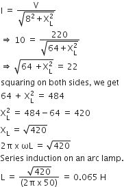straight I space equals space fraction numerator straight V over denominator square root of 8 squared plus straight X subscript straight L superscript 2 end root end fraction
rightwards double arrow space 10 space equals space fraction numerator 220 over denominator square root of 64 plus straight X subscript straight L superscript 2 end root end fraction
rightwards double arrow space square root of 64 space plus straight X subscript straight L superscript 2 end root space equals space 22
squaring space on space both space sides comma space we space get
64 space plus space straight X subscript straight L superscript 2 space equals space 484
straight X subscript straight L superscript 2 space equals space 484 minus 64 space equals space 420
straight X subscript straight L space equals space square root of 420
2 straight pi space straight x space ωL space equals space square root of 420
Series space induction space on space an space arc space lamp.
straight L space equals space fraction numerator square root of 420 over denominator left parenthesis 2 straight pi space straight x space 50 right parenthesis end fraction space equals space 0.065 space straight H