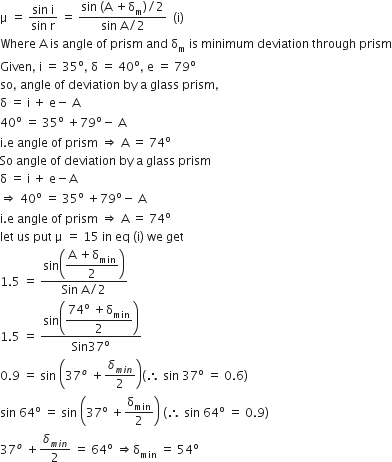 straight mu space equals space fraction numerator sin space straight i over denominator sin space straight r end fraction space equals space fraction numerator sin space left parenthesis straight A space plus straight delta subscript straight m right parenthesis divided by 2 over denominator sin space straight A divided by 2 end fraction space space left parenthesis straight i right parenthesis
Where space straight A space is space angle space of space prism space and space straight delta subscript straight m space is space minimum space deviation space through space prism
Given comma space straight i space equals space 35 to the power of straight o comma space straight delta space equals space 40 to the power of straight o comma space straight e space equals space 79 to the power of straight o
so comma space angle space of space deviation space by space straight a space glass space prism comma
straight delta space equals space straight i space plus space straight e minus space straight A
40 to the power of straight o space equals space 35 to the power of straight o space plus 79 to the power of straight o minus space straight A
straight i. straight e space angle space of space prism space rightwards double arrow space straight A space equals space 74 to the power of straight o
So space angle space of space deviation space by space straight a space glass space prism
straight delta space equals space straight i space plus space straight e minus straight A
rightwards double arrow space 40 to the power of straight o space equals space 35 to the power of straight o space plus 79 to the power of straight o minus space straight A
straight i. straight e space angle space of space prism space rightwards double arrow space straight A space equals space 74 to the power of straight o
let space us space put space straight mu space equals space 15 space in space eq space left parenthesis straight i right parenthesis space we space get
1.5 space equals space fraction numerator sin open parentheses begin display style fraction numerator straight A space plus straight delta subscript min over denominator 2 end fraction end style close parentheses over denominator Sin space straight A divided by 2 end fraction
1.5 space equals space fraction numerator sin open parentheses begin display style fraction numerator 74 to the power of straight o space plus straight delta subscript min over denominator 2 end fraction end style close parentheses over denominator Sin 37 to the power of straight o end fraction
0.9 space equals space sin space open parentheses 37 to the power of o space plus delta subscript m i n end subscript over 2 close parentheses left parenthesis therefore space sin space 37 to the power of straight o space equals space 0.6 right parenthesis
sin space 64 to the power of straight o space equals space sin space open parentheses 37 to the power of straight o space plus straight delta subscript min over 2 close parentheses space left parenthesis therefore space sin space 64 to the power of straight o space equals space 0.9 right parenthesis
37 to the power of o space plus delta subscript m i n end subscript over 2 space equals space 64 to the power of straight o space rightwards double arrow straight delta subscript min space equals space 54 to the power of straight o space