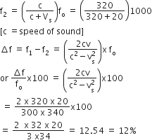 straight f subscript 2 space equals space open parentheses fraction numerator straight c over denominator space straight c plus straight V subscript straight s end fraction close parentheses straight f subscript straight o space equals space open parentheses fraction numerator 320 over denominator 320 plus 20 end fraction close parentheses 1000
left square bracket straight c space equals speed space of space sound right square bracket
increment straight f space equals space straight f subscript 1 minus straight f subscript 2 space equals space open parentheses fraction numerator 2 cv over denominator straight c squared minus straight v subscript straight s superscript 2 end fraction close parentheses straight x space straight f subscript straight o
or space fraction numerator increment straight f over denominator straight f subscript straight o end fraction straight x 100 space equals space open parentheses fraction numerator 2 cv over denominator straight c squared minus straight v subscript straight s superscript 2 end fraction close parentheses straight x 100
space equals space fraction numerator 2 space straight x space 320 space straight x space 20 over denominator 300 space straight x space 340 end fraction straight x 100
equals space fraction numerator 2 space space straight x space 32 space straight x space 20 over denominator 3 space straight x 34 end fraction space equals space 12.54 space equals space 12 percent sign