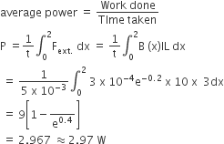 average space power space equals space fraction numerator Work space done over denominator TIme space taken end fraction
straight P space equals 1 over straight t integral subscript 0 superscript 2 straight F subscript ext. end subscript space dx space equals space 1 over straight t integral subscript 0 superscript 2 straight B space left parenthesis straight x right parenthesis IL space dx
space equals space fraction numerator 1 over denominator 5 space straight x space 10 to the power of negative 3 end exponent end fraction integral subscript 0 superscript 2 space 3 space straight x space 10 to the power of negative 4 end exponent straight e to the power of negative 0.2 end exponent space straight x space 10 space straight x space space 3 dx
space equals space 9 open square brackets 1 minus blank over straight e to the power of 0.4 end exponent close square brackets
space equals space 2.967 space almost equal to 2.97 space straight W