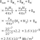 straight B subscript net space equals space straight B subscript straight M subscript 1 end subscript space plus straight B subscript straight M subscript 2 end subscript plus straight B subscript straight H
space equals fraction numerator straight mu subscript 0 straight M subscript 1 over denominator 4 πx cubed end fraction space plus fraction numerator straight mu subscript 0 straight M subscript 2 over denominator 4 πx cubed end fraction space plus straight B subscript straight H
space equals space fraction numerator straight mu subscript straight o over denominator 4 πx cubed end fraction left parenthesis straight M subscript 1 plus straight M subscript 2 right parenthesis space plus space straight B subscript straight H
space equals 10 to the power of negative 7 end exponent over 10 to the power of negative 3 end exponent straight x 2.2 space plus 3.6 space straight X 10 to the power of negative 5 end exponent
equals 2.56 space straight X 10 to the power of negative 4 end exponent space Wb divided by straight m squared