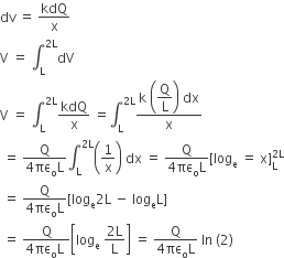 dv space equals space kdQ over straight x
straight V space equals space integral subscript straight L superscript 2 straight L end superscript dV
straight V space equals space integral subscript straight L superscript 2 straight L end superscript kdQ over straight x space equals integral subscript straight L superscript 2 straight L end superscript fraction numerator straight k space open parentheses begin display style straight Q over straight L end style close parentheses space dx over denominator straight x end fraction
space equals space fraction numerator straight Q over denominator 4 πε subscript straight o straight L end fraction integral subscript straight L superscript 2 straight L end superscript open parentheses 1 over straight x close parentheses space dx space equals space fraction numerator straight Q over denominator 4 πε subscript straight o straight L end fraction left square bracket log subscript straight e space equals space straight x right square bracket subscript straight L superscript 2 straight L end superscript
space equals space fraction numerator straight Q over denominator 4 πε subscript straight o straight L end fraction left square bracket log subscript straight e 2 straight L space minus space log subscript straight e straight L right square bracket
space equals space fraction numerator straight Q over denominator 4 πε subscript straight o straight L space end fraction open square brackets log subscript straight e space fraction numerator 2 straight L over denominator straight L end fraction close square brackets space equals space fraction numerator straight Q over denominator 4 πε subscript straight o straight L end fraction space In space left parenthesis 2 right parenthesis