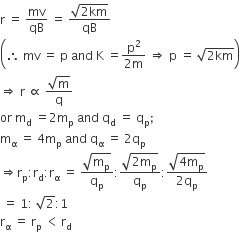 straight r space equals space mv over qB space equals space fraction numerator square root of 2 km end root over denominator qB end fraction
open parentheses therefore space mv space equals space straight p space and space straight K space equals fraction numerator straight p squared over denominator 2 straight m end fraction space rightwards double arrow space straight p space equals space square root of 2 km end root close parentheses
rightwards double arrow space straight r space proportional to space fraction numerator square root of straight m over denominator straight q end fraction
or space straight m subscript straight d space equals 2 straight m subscript straight p space and space straight q subscript straight d space equals space straight q subscript straight p semicolon
straight m subscript straight alpha space equals space 4 straight m subscript straight p space and space straight q subscript straight alpha space equals space 2 straight q subscript straight p
rightwards double arrow straight r subscript straight p colon straight r subscript straight d colon straight r subscript straight alpha space equals space fraction numerator square root of straight m subscript straight p end root over denominator straight q subscript straight p end fraction colon fraction numerator square root of 2 straight m subscript straight p end root over denominator straight q subscript straight p end fraction colon fraction numerator square root of 4 straight m subscript straight p end root over denominator 2 straight q subscript straight p end fraction
space equals space 1 colon space square root of 2 colon 1
straight r subscript straight alpha space equals space straight r subscript straight p space less than thin space straight r subscript straight d