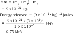 increment straight m space equals space left parenthesis straight m subscript straight p plus straight m subscript straight e right parenthesis minus straight m subscript straight n
space equals space 9 space straight x 10 to the power of negative 31 end exponent space kg.
Energy space released space equals space left parenthesis 9 space straight x space 10 to the power of negative 31 end exponent space kg right parenthesis space straight c squared space joules
space equals space fraction numerator 9 space straight x 10 to the power of negative 31 end exponent space straight x space left parenthesis 3 space straight x space 10 to the power of 8 right parenthesis squared over denominator 1.6 space straight x space 110 to the power of negative 13 end exponent end fraction space space MeV
space equals space 0.73 space MeV