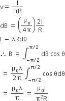 straight v equals space straight I over πR
dB space equals space open parentheses fraction numerator straight mu subscript straight o over denominator 4 straight pi end fraction close parentheses fraction numerator 2 straight I over denominator straight R end fraction
straight I space equals space λRdθ
therefore space straight B space equals space integral subscript negative straight pi divided by 2 end subscript superscript straight pi divided by 2 end superscript space dB space cos space straight theta
space equals space fraction numerator straight mu subscript 0 straight lambda over denominator 2 straight pi end fraction integral subscript negative straight pi divided by 2 end subscript superscript straight pi divided by 2 end superscript space cos space θdθ
space equals space fraction numerator straight mu subscript 0 straight lambda over denominator straight pi end fraction space equals space fraction numerator straight mu subscript 0 straight I over denominator straight pi squared straight R end fraction