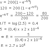 straight v space equals space 200 left parenthesis 1 minus straight e to the power of negative straight t divided by straight t end exponent right parenthesis
120 space equals space 200 space left parenthesis 1 minus straight e to the power of negative straight t divided by straight T end exponent right parenthesis
straight e to the power of negative straight t divided by straight T end exponent space equals space fraction numerator 200 minus 120 over denominator 200 end fraction space equals space 80 over 200
straight t divided by straight T space equals space log space left parenthesis 2.5 right parenthesis space equals space 0.4
5 space equals space left parenthesis 0.4 right parenthesis space straight x space space straight x space 2 space straight x space 10 to the power of negative 6 end exponent
rightwards double arrow space straight R space equals space fraction numerator 5 over denominator left parenthesis 0.4 right parenthesis space straight x space 2 space straight x space 10 to the power of negative 6 end exponent end fraction
space straight R space equals space 2.7 space straight x space 10 to the power of 6