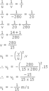 1 over straight u space plus 1 over straight v space equals space 1 over straight f
1 over straight v space plus space fraction numerator 1 over denominator negative 280 end fraction space equals space 1 over 20
1 over straight v space space equals space 1 over 20 plus 1 over 280
1 over straight v space plus fraction numerator 14 plus 1 over denominator 280 end fraction
straight v space equals space 280 over 15
straight v subscript 1 space equals space minus space open parentheses straight v over straight u close parentheses squared. straight v
therefore space straight v subscript 1 space equals space minus open parentheses fraction numerator 280 over denominator 15 space straight x space 280 end fraction close parentheses squared.15 space
therefore space equals space straight v subscript 1 space equals space fraction numerator negative 15 over denominator 15 space straight x space 15 end fraction
straight v subscript 1 space equals space minus 1 over 15 space straight m divided by straight s