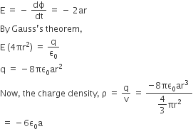 straight E space equals space minus space dϕ over dt space equals space minus space 2 ar
By space Gauss apostrophe straight s space theorem comma
straight E space left parenthesis 4 πr squared right parenthesis space equals space straight q over straight epsilon subscript 0
straight q space equals space minus 8 πε subscript 0 ar squared
Now comma space the space charge space density comma space straight rho space equals space straight q over straight v space equals space fraction numerator negative 8 πε subscript 0 ar cubed space over denominator begin display style 4 over 3 end style πr squared end fraction
space equals space minus 6 straight epsilon subscript 0 straight a