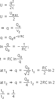 straight U space equals space fraction numerator straight q squared over denominator 2 straight c end fraction
straight U space equals space straight U subscript max over 2
rightwards double arrow space straight q space equals space straight Q subscript straight o over straight v subscript 2
straight q space equals space straight Q subscript 0 straight e to the power of negative straight t divided by RC end exponent
In space straight q over straight Q subscript 0 space equals space minus straight t over RC semicolon
straight t space equals space RC space In straight Q subscript 0 over straight q
at space straight t subscript 1 space rightwards double arrow space straight q space equals space fraction numerator straight Q subscript 0 over denominator square root of 2 end fraction space straight t subscript 1 space equals space RC over 2 In space 2
at space straight t subscript 2 space rightwards double arrow space straight q space equals space straight Q subscript 0 over 4 space straight t subscript 2 space equals space 2 RC space In space 2
straight t subscript 1 over straight t subscript 2 space equals space 1 fourth