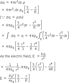 dq space equals space 4 πr squared dr. straight rho
space equals space 4 πr squared. dr. straight rho subscript 0 space open square brackets 5 over 4 minus straight r over straight R close square brackets
left parenthesis because space dq space equals space ρdv right parenthesis
space equals space 4 πρ subscript 0 space open square brackets 5 over 4 straight r squared dr space minus straight r cubed over straight R dr close square brackets
space equals space integral space space dq space equals space straight q space equals space 4 πρ subscript 0 integral subscript 0 superscript straight r open parentheses 5 over 4 straight r squared dr minus straight r cubed over straight R dr close parentheses
space equals space 4 πρ subscript 0 space open square brackets 5 over 4 straight r cubed over 3 minus 1 over straight R straight r to the power of 4 over 4 close square brackets
As space the space electric space field comma space straight E space space equals kq over straight r squared
equals space fraction numerator 1 over denominator 4 πε subscript 0 end fraction 1 over straight r squared.4 πρ subscript 0 space open square brackets 5 over 4 open parentheses straight r cubed over 3 close parentheses minus fraction numerator straight r to the power of 4 over denominator 4 straight R end fraction close square brackets
straight E space equals space fraction numerator straight rho subscript 0 straight r over denominator 4 straight epsilon subscript 0 end fraction open square brackets 5 over 3 minus straight r over straight R close square brackets