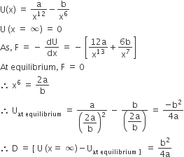 straight U left parenthesis straight x right parenthesis space equals space straight a over straight x to the power of 12 minus straight b over straight x to the power of 6
straight U space left parenthesis straight x space equals space infinity right parenthesis space equals space 0
As comma space straight F space equals space minus space dU over dx space equals space minus space open square brackets fraction numerator 12 straight a over denominator straight x to the power of 13 end fraction plus fraction numerator 6 straight b over denominator straight x to the power of 7 end fraction close square brackets
At space equilibrium comma space straight F space equals space 0
therefore space straight x to the power of 6 space equals space fraction numerator 2 straight a over denominator straight b end fraction
therefore space straight U subscript at space equilibrium end subscript space equals space straight a over open parentheses begin display style fraction numerator 2 straight a over denominator straight b end fraction end style close parentheses squared space minus space fraction numerator straight b over denominator open parentheses begin display style fraction numerator 2 straight a over denominator straight b end fraction end style close parentheses end fraction space equals space fraction numerator negative straight b squared over denominator 4 straight a end fraction
therefore space straight D space equals space left square bracket space straight U space left parenthesis straight x equals space infinity right parenthesis minus straight U subscript at space equilibrium space right square bracket space end subscript space equals space fraction numerator straight b squared over denominator 4 straight a end fraction