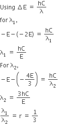 Using space increment straight E space equals space hC over straight lambda
for space straight lambda subscript 1 comma
minus straight E minus left parenthesis negative 2 straight E right parenthesis space equals space hC over straight lambda subscript 1
straight lambda subscript 1 space equals space hC over straight E
For space straight lambda subscript 2 comma
minus straight E minus open parentheses negative fraction numerator 4 straight E over denominator 3 end fraction close parentheses space equals space hC over straight lambda subscript 2
straight lambda subscript 2 space equals space fraction numerator 3 hC over denominator straight E end fraction
straight lambda subscript 1 over straight lambda subscript 2 space equals space straight r space equals space 1 third