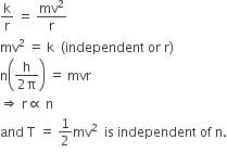 straight k over straight r space equals space mv squared over straight r
mv squared space equals space straight k space space left parenthesis independent space or space straight r right parenthesis
straight n open parentheses fraction numerator straight h over denominator 2 straight pi end fraction close parentheses space equals space mvr
rightwards double arrow space straight r proportional to space straight n
and space straight T space equals space 1 half mv squared space space is space independent space of space straight n.