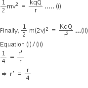 1 half mv squared space equals space kqQ over straight r space..... space left parenthesis straight i right parenthesis

Finally comma space 1 half space straight m left parenthesis 2 straight v right parenthesis squared space equals space fraction numerator begin display style KqQ end style over denominator straight r squared end fraction space... left parenthesis ii right parenthesis
Equation space left parenthesis straight i right parenthesis divided by left parenthesis ii right parenthesis
1 fourth space equals space fraction numerator straight r apostrophe over denominator straight r end fraction
rightwards double arrow space straight r apostrophe space equals space fraction numerator begin display style straight r end style over denominator 4 end fraction
