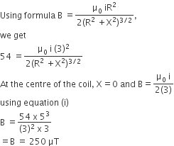 Using space formula space straight B space equals fraction numerator straight mu subscript 0 space iR squared over denominator 2 left parenthesis straight R squared space plus straight X squared right parenthesis to the power of 3 divided by 2 end exponent end fraction comma
we space get
54 space equals fraction numerator straight mu subscript 0 space straight i space left parenthesis 3 right parenthesis squared over denominator 2 left parenthesis straight R squared space plus straight X squared right parenthesis to the power of 3 divided by 2 end exponent end fraction
At space the space centre space of space the space coil comma space straight X equals 0 space and space straight B equals fraction numerator straight mu subscript 0 space straight i over denominator 2 left parenthesis 3 right parenthesis end fraction
using space equation space left parenthesis straight i right parenthesis
straight B space equals fraction numerator 54 space straight x space 5 cubed over denominator left parenthesis 3 right parenthesis squared space straight x space 3 end fraction
equals straight B space equals space 250 space μT