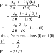 straight F apostrophe space equals space fraction numerator straight mu subscript 0 over denominator 2 straight pi end fraction space fraction numerator left parenthesis negative 2 straight I subscript 1 right parenthesis left parenthesis straight I subscript 2 right parenthesis over denominator left parenthesis 3 straight d right parenthesis end fraction. space straight I
space equals space minus space fraction numerator straight mu subscript 0 over denominator 2 straight pi end fraction space fraction numerator left parenthesis negative 2 straight I subscript 1 right parenthesis left parenthesis straight I subscript 2 right parenthesis over denominator left parenthesis 3 straight d right parenthesis end fraction. straight I
space equals space minus space fraction numerator straight mu subscript 0 over denominator 2 straight pi end fraction fraction numerator 2 straight I subscript 1 straight I subscript 2 over denominator 3 straight d end fraction. space straight I space..... space left parenthesis ii right parenthesis
space thus comma space from space equations space left parenthesis straight i right parenthesis space and space left parenthesis ii right parenthesis space
fraction numerator straight F apostrophe over denominator straight F end fraction space equals space minus space 2 over 3
straight F apostrophe space equals space minus 2 straight F divided by 3