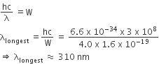 hc over straight lambda space equals straight W
straight lambda subscript longest space equals hc over straight W space equals space fraction numerator 6.6 space straight x space 10 to the power of negative 34 end exponent space straight x space 3 space straight x space 10 to the power of 8 over denominator 4.0 space straight x space 1.6 space straight x space 10 to the power of negative 19 end exponent end fraction
rightwards double arrow space straight lambda subscript longest space almost equal to space 310 space nm