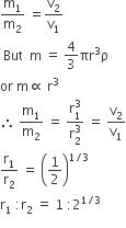 straight m subscript 1 over straight m subscript 2 space equals straight v subscript 2 over straight v subscript 1
space But space space straight m space equals space 4 over 3 πr cubed straight rho
or space straight m proportional to space straight r cubed
therefore space straight m subscript 1 over straight m subscript 2 space equals space fraction numerator straight r subscript 1 superscript 3 over denominator straight r subscript 2 superscript 3 end fraction space equals space straight v subscript 2 over straight v subscript 1
straight r subscript 1 over straight r subscript 2 space equals space open parentheses 1 half close parentheses to the power of 1 divided by 3 end exponent
straight r subscript 1 space colon straight r subscript 2 space equals space 1 space colon 2 to the power of 1 divided by 3 end exponent
