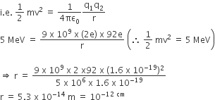 straight i. straight e. space 1 half space mv squared space equals space fraction numerator 1 over denominator 4 πε subscript 0 end fraction fraction numerator straight q subscript 1 straight q subscript 2 over denominator straight r end fraction
5 space MeV space equals space fraction numerator 9 space straight x space 10 to the power of 9 space straight x space left parenthesis 2 straight e right parenthesis space straight x space 92 straight e over denominator straight r end fraction space open parentheses therefore space 1 half space mv squared space equals space 5 space MeV close parentheses

rightwards double arrow space straight r space equals space fraction numerator 9 space straight x space 10 to the power of 9 space straight x space 2 space straight x 92 space straight x space left parenthesis 1.6 space straight x space 10 to the power of negative 19 end exponent right parenthesis squared over denominator 5 space straight x space 10 to the power of 6 space straight x space 1.6 space straight x space 10 to the power of negative 19 end exponent end fraction
straight r space equals space 5.3 space straight x space 10 to the power of negative 14 end exponent space straight m space equals space 10 to the power of negative 12 space cm end exponent