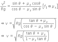 straight v squared over Rg equals fraction numerator sin space theta space plus space mu subscript s space cos theta over denominator cos space theta space minus space mu subscript s space sin space theta end fraction space open square brackets f subscript 1 proportional to mu subscript s close square brackets

rightwards double arrow v space equals square root of R g open parentheses fraction numerator tan space theta space plus mu subscript s over denominator cos space theta space minus space mu subscript s space sin space theta space end fraction close parentheses end root
rightwards double arrow space v space equals space square root of R g open parentheses fraction numerator tan space theta space plus space mu subscript s over denominator 1 minus mu subscript s space tan space theta end fraction close parentheses end root