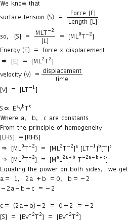 We space know space that
surface space tension space left parenthesis straight S right parenthesis space equals space fraction numerator Force space left square bracket straight F right square bracket over denominator Length space left square bracket straight L right square bracket end fraction
so comma space left square bracket straight S right square bracket space equals space fraction numerator MLT to the power of negative 2 end exponent over denominator left square bracket straight L right square bracket end fraction space equals space left square bracket ML to the power of 0 straight T to the power of negative 2 end exponent right square bracket
Energy space left parenthesis straight E right parenthesis space equals space force space straight x space displacement
rightwards double arrow space left square bracket straight E right square bracket space equals space left square bracket ML squared straight T squared right square bracket
velocity space left parenthesis straight v right parenthesis space equals displacement over time
left square bracket straight v right square bracket space equals space left square bracket LT to the power of negative 1 end exponent right square bracket

straight S proportional to space straight E to the power of straight a straight v to the power of straight b straight T to the power of straight c
Where space straight a comma space straight b comma space straight c space are space constants
From space the space principle space of space homogeneity
left square bracket LHS right square bracket space equals left square bracket RHS right square bracket
rightwards double arrow space left square bracket ML to the power of 0 straight T to the power of negative 2 end exponent right square bracket space equals space left square bracket ML squared straight T to the power of negative 2 end exponent right square bracket to the power of straight a space left square bracket LT to the power of negative 1 end exponent right square bracket to the power of straight b left square bracket straight T right square bracket to the power of straight c
rightwards double arrow space left square bracket ML to the power of 0 straight T to the power of negative 2 end exponent right square bracket space equals space left square bracket straight M to the power of straight a straight L to the power of 2 straight a plus straight b end exponent space straight T to the power of negative 2 straight a minus straight b plus straight c end exponent right square bracket
Equating space the space power space on space both space sides comma space we space get
straight a equals space 1 comma space 2 straight a space plus straight b space equals 0 comma space straight b equals negative 2
minus 2 straight a minus straight b plus straight c space equals negative 2

straight c equals space left parenthesis 2 straight a plus straight b right parenthesis minus 2 space equals space 0 minus 2 space equals negative 2
left square bracket straight S right square bracket space equals space left square bracket Ev to the power of negative 2 end exponent straight T squared right square bracket space equals space left square bracket Ev to the power of negative 2 end exponent straight T squared right square bracket