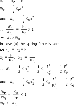 straight x subscript 1 space equals space straight x subscript 2 space equals straight x
straight W subscript straight P space equals space 1 half straight K subscript straight P straight x squared
and space space straight W subscript straight Q space equals space 1 half straight K subscript straight Q straight x squared
therefore space fraction numerator straight W subscript straight P over denominator straight W subscript straight Q space end fraction space equals space straight K subscript straight P over straight K subscript straight Q greater than 1
rightwards double arrow space straight W subscript straight P greater than straight W subscript straight Q
In space case space left parenthesis straight b right parenthesis space the space spring space force space is space same
straight i. straight e space straight F subscript 1 space equals space straight F subscript 2 equals straight F
straight x subscript 1 equals straight F over straight K subscript straight P comma space straight x subscript 2 space equals space straight F over straight K subscript straight Q
therefore space straight W subscript straight P space equals space 1 half straight K subscript straight P straight x subscript 1 superscript 2 space equals space 1 half straight K subscript straight P space fraction numerator straight F squared over denominator straight K subscript straight P superscript 2 end fraction space equals space 1 half straight F squared over straight K subscript straight P
and space space straight W subscript straight Q space equals space 1 half straight K subscript straight Q straight x subscript 2 superscript 2 space equals space 1 half straight K subscript straight Q space fraction numerator straight F squared over denominator straight K subscript straight Q superscript 2 end fraction space equals space 1 half straight F squared over straight K subscript straight Q
straight W subscript straight P over straight W subscript straight Q equals space straight K subscript straight Q over straight K subscript straight P space less than 1
straight W subscript straight P space less than space straight W subscript straight Q
