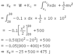 rightwards double arrow space straight K subscript straight f end subscript space equals space straight W space plus straight K subscript straight i space end subscript equals space integral subscript straight x subscript 1 end subscript superscript straight x subscript 2 end superscript Fxdx space plus 1 half mv squared
equals integral subscript 20 superscript 30 minus 0.1 space straight x space dx space plus 1 half space straight x space 10 space straight x space space 10 squared
space equals space minus 0.1 open square brackets straight x squared over 2 close square brackets subscript 20 superscript 30 space plus 500
equals negative 0.50 left square bracket 30 squared minus 20 squared right square bracket space plus 500
equals negative 0.05 left square bracket 900 minus 400 right square bracket plus 500
rightwards double arrow space straight K subscript straight f equals negative 25 plus 500 equals 475 space straight J