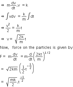 rightwards double arrow space straight m dv over dt. straight v space equals straight k
rightwards double arrow integral vdv space equals straight k over straight m integral dt
rightwards double arrow straight v squared over 2 equals straight k over straight m straight t space space
rightwards double arrow space straight v equals space square root of fraction numerator 2 straight k over denominator straight m end fraction end root straight t
Now comma space force space on space the space particles space is space given space by
straight F equals space straight m fraction numerator d straight v over denominator d straight t end fraction space equals straight m straight d over dt open parentheses fraction numerator 2 kt over denominator straight m end fraction close parentheses to the power of 1 divided by 2 end exponent
equals space square root of 2 km end root space open parentheses 1 half straight t to the power of negative 1 half end exponent close parentheses
equals space square root of mk over 2 end root. straight t to the power of fraction numerator negative 1 over denominator 2 end fraction end exponent