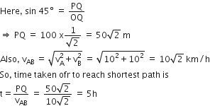 Here comma space sin space 45 degree space equals space PQ over OQ
rightwards double arrow space PQ space equals space 100 space straight x fraction numerator 1 over denominator square root of 2 end fraction space equals space 50 square root of 2 space straight m
Also comma space straight v subscript AB space equals space square root of straight v subscript straight A superscript 2 plus straight v subscript straight B superscript 2 end root space equals space square root of 10 squared plus 10 squared end root space equals space 10 square root of 2 space km divided by straight h
So comma space time space taken space ofr space to space reach space shortest space path space is space
straight t equals PQ over straight v subscript AB space equals space fraction numerator 50 square root of 2 over denominator 10 square root of 2 end fraction space equals space 5 straight h