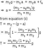 rightwards double arrow space straight m subscript 2 straight g minus straight m subscript 1 straight a space equals space straight m subscript 2 straight a space plus straight f subscript straight k
rightwards double arrow space straight a equals space fraction numerator left parenthesis straight m subscript 2 minus straight u subscript straight k straight m subscript 1 right parenthesis straight g over denominator straight m subscript 1 plus straight m subscript 2 end fraction
from space equation space left parenthesis ii right parenthesis
straight T equals space straight m subscript 2 minus left parenthesis straight g minus straight a right parenthesis
equals space straight m subscript 2 open square brackets 1 minus fraction numerator left parenthesis straight m subscript 2 minus straight mu subscript straight k straight m subscript 1 over denominator straight m subscript 1 plus straight m subscript 2 end fraction close square brackets straight g
straight T equals space fraction numerator straight m subscript 1 straight m subscript 2 space left parenthesis 1 plus straight mu subscript straight k right parenthesis over denominator straight m subscript 1 plus straight m subscript 2 end fraction straight g