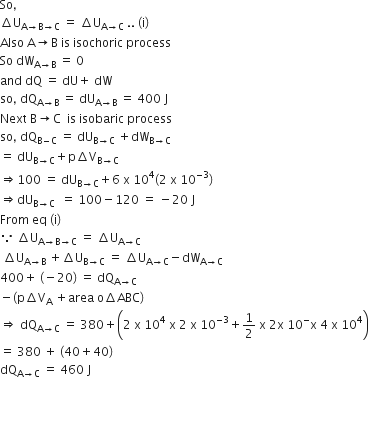 So comma
increment straight U subscript straight A rightwards arrow straight B rightwards arrow straight C end subscript space equals space increment straight U subscript straight A rightwards arrow straight C end subscript space.. space left parenthesis straight i right parenthesis
Also space straight A rightwards arrow straight B space is space isochoric space process
So space dW subscript straight A rightwards arrow straight B end subscript space equals space 0
and space dQ space equals space dU plus space dW
so comma space dQ subscript straight A rightwards arrow straight B end subscript space equals space dU subscript straight A rightwards arrow straight B end subscript space equals space 400 space straight J
Next space straight B rightwards arrow straight C space space is space isobaric space process
so comma space dQ subscript straight B minus straight C end subscript space equals space dU subscript straight B rightwards arrow straight C end subscript space plus dW subscript straight B rightwards arrow straight C end subscript
equals space dU subscript straight B rightwards arrow straight C end subscript plus straight p increment straight V subscript straight B rightwards arrow straight C end subscript
rightwards double arrow 100 space equals space dU subscript straight B rightwards arrow straight C end subscript plus 6 space straight x space 10 to the power of 4 left parenthesis 2 space straight x space 10 to the power of negative 3 end exponent right parenthesis
rightwards double arrow dU subscript straight B rightwards arrow straight C space end subscript space equals space 100 minus 120 space equals space minus 20 space straight J
From space eq space left parenthesis straight i right parenthesis space
because space increment straight U subscript straight A rightwards arrow straight B rightwards arrow straight C end subscript space equals space increment straight U subscript straight A rightwards arrow straight C end subscript
space increment straight U subscript straight A rightwards arrow straight B end subscript space plus increment straight U subscript straight B rightwards arrow straight C end subscript space equals space increment straight U subscript straight A rightwards arrow straight C end subscript minus dW subscript straight A rightwards arrow straight C end subscript
400 plus space left parenthesis negative 20 right parenthesis space equals space dQ subscript straight A rightwards arrow straight C end subscript
minus left parenthesis straight p increment straight V subscript straight A space plus area space straight o increment ABC right parenthesis
rightwards double arrow space dQ subscript straight A rightwards arrow straight C end subscript space equals space 380 plus open parentheses 2 space straight x space 10 to the power of 4 space straight x space 2 space straight x space 10 to the power of negative 3 end exponent plus 1 half space straight x space 2 straight x space 10 to the power of minus straight x space 4 space straight x space 10 to the power of 4 close parentheses
equals space 380 space plus space left parenthesis 40 plus 40 right parenthesis
dQ subscript straight A rightwards arrow straight C end subscript space equals space 460 space straight J


