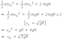 1 half m v subscript o squared space equals space 1 half m v subscript c squared space plus space 2 space m g R
rightwards double arrow space 1 half m v subscript o squared italic space italic equals italic space italic 1 over italic 2 m g R italic space italic plus italic space italic 2 m g R italic space x italic space italic 2
italic space italic space italic space italic space italic space italic space italic space italic space italic space italic space italic space italic space italic space italic space italic space italic space italic space italic space italic space italic space italic space italic space italic space italic space italic space italic space open square brackets v subscript c italic space italic equals italic space square root of g R end root close square brackets
italic rightwards double arrow italic space v subscript o to the power of italic 2 italic space italic equals italic space g R italic space italic plus italic space italic 4 g R
italic rightwards double arrow italic space italic space v subscript o italic space italic equals italic space square root of italic 5 g R end root