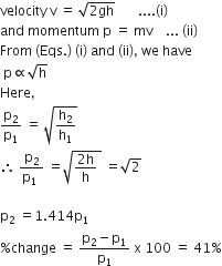 velocity space straight v space equals space square root of 2 gh end root space space space space space space space.... left parenthesis straight i right parenthesis
and space momentum space straight p space equals space mv space space space space... space left parenthesis ii right parenthesis
From space left parenthesis Eqs. right parenthesis space left parenthesis straight i right parenthesis space and space left parenthesis ii right parenthesis comma space we space have
space straight p proportional to square root of straight h
Here comma
straight p subscript 2 over straight p subscript 1 space equals space square root of straight h subscript 2 over straight h subscript 1 end root
therefore space fraction numerator straight p subscript 2 over denominator straight p subscript 1 space end fraction space equals square root of fraction numerator 2 straight h over denominator straight h end fraction space end root space equals square root of 2

straight p subscript 2 space equals 1.414 straight p subscript 1
percent sign change space equals space fraction numerator straight p subscript 2 minus straight p subscript 1 over denominator straight p subscript 1 end fraction space straight x space 100 space equals space 41 percent sign