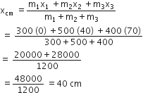 straight x subscript cm space equals fraction numerator straight m subscript 1 straight x subscript 1 space plus straight m subscript 2 straight x subscript 2 space plus straight m subscript 3 straight x subscript 3 over denominator straight m subscript 1 plus straight m subscript 2 plus straight m subscript 3 end fraction
space equals space fraction numerator 300 space left parenthesis 0 right parenthesis space plus 500 space left parenthesis 40 right parenthesis space plus 400 space left parenthesis 70 right parenthesis over denominator 300 plus 500 plus 400 end fraction
equals space fraction numerator 20000 plus 28000 over denominator 1200 end fraction
space equals 48000 over 1200 space equals 40 space cm