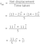 straight v subscript av space equals space fraction numerator Net space displacement over denominator Time space taken end fraction

space space space space space space equals space fraction numerator left parenthesis 13 minus 2 right parenthesis straight i with hat on top space plus space left parenthesis 14 minus 3 right parenthesis straight j with hat on top over denominator 5 end fraction

space space space space space space equals space fraction numerator 11 space straight i with hat on top space plus space 11 space straight j with hat on top over denominator 5 end fraction

space space space space space space space equals space 11 over 5 open parentheses straight i with hat on top space plus space straight j with hat on top close parentheses