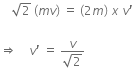 space space space space square root of 2 space left parenthesis m v right parenthesis space equals space left parenthesis 2 m right parenthesis space x space v apostrophe

rightwards double arrow space space space space v apostrophe space equals space fraction numerator v over denominator square root of 2 end fraction