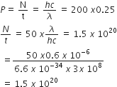 P equals space straight N over straight t space equals space fraction numerator h c over denominator lambda end fraction space equals space 200 space x 0.25
N over t space equals space 50 space x fraction numerator lambda over denominator h c end fraction space equals space 1.5 space x space 10 to the power of 20
space equals fraction numerator 50 space x 0.6 space x space 10 to the power of negative 6 end exponent over denominator 6.6 space x space 10 to the power of negative 34 end exponent space x space 3 x space 10 to the power of 8 end fraction
space equals space 1.5 space x space 10 to the power of 20